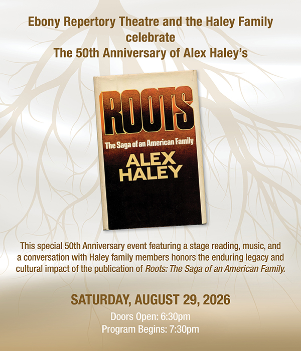 Ebony Repertory Theatre and the Haley Family celebrate the 50th Anniversary of Alex Haley’s. This special 50th Anniversary event featuring a stage reading, music, and a conversation with Haley family members honors the enduring legacy and cultural impact of the publication of Roots: The Saga of an American Family. Saturday, August 29, 2026. Doors Open: 6:30pm. Program Begins: 7:30pm. Get Tickets.
